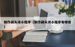 巴中制作藏头诗小程序（制作藏头诗小程序有哪些）